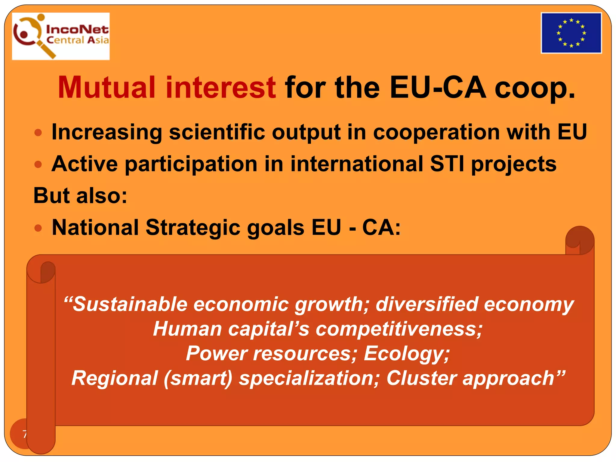 Mutual interest for the EU-CA coop.
 Increasing scientific output in cooperation with EU
 Active participation in international STI projects
But also:
 National Strategic goals EU - CA:
7
“Sustainable economic growth; diversified economy
Human capital’s competitiveness;
Power resources; Ecology;
Regional (smart) specialization; Cluster approach”
 