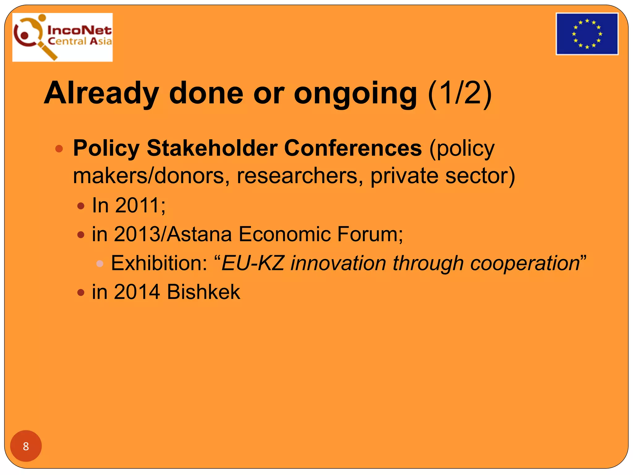 Already done or ongoing (1/2)
 Policy Stakeholder Conferences (policy
makers/donors, researchers, private sector)
 In 2011;
 in 2013/Astana Economic Forum;
 Exhibition: “EU-KZ innovation through cooperation”
 in 2014 Bishkek
8
 