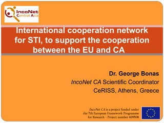 Dr. George Bonas
IncoNet CA Scientific Coordinator
CeRISS, Athens, Greece
International cooperation network
for STI, to support the cooperation
between the EU and CA
 