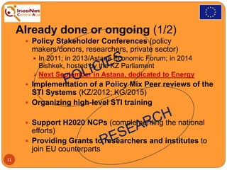 Already done or ongoing (1/2)
 Policy Stakeholder Conferences (policy
makers/donors, researchers, private sector)
 In 2011; in 2013/Astana Economic Forum; in 2014
Bishkek, hosted by the KZ Parliament
 Next September in Astana, dedicated to Energy
 Implementation of a Policy Mix Peer reviews of the
STI Systems (KZ/2012; KG/2015)
 Organizing high-level STI training
 Support H2020 NCPs (complementing the national
efforts)
 Providing Grants to researchers and institutes to
join EU counterparts
11
 