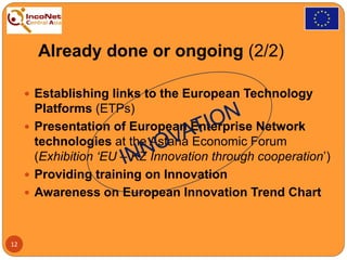 Already done or ongoing (2/2)
 Establishing links to the European Technology
Platforms (ETPs)
 Presentation of European Enterprise Network
technologies at the Astana Economic Forum
(Exhibition ‘EU – KZ Innovation through cooperation’)
 Providing training on Innovation
 Awareness on European Innovation Trend Chart
12
 