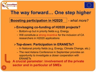 The way forward… One step higher
Boosting participation in H2020 - what more?
Envisaging co-funding of H2020 projects?
− Bottom-up but in priority fields e.g. Energy
− Will constitute a strong incentive for the inclusion of CA
researchers in H2020 applications
Top-down: Participation in ERANETs?
‒ In National priority fields (e.g. Energy, Climate Change, etc.)
‒ The next Astana Conference in September provides an
opportunity to investigate a closer cooperation with
ERANETs
13
A crucial parameter: involvement of the private
sector and in particular of SMEs
 