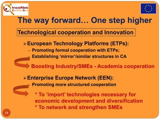 The way forward… One step higher
Technological cooperation and Innovation
European Technology Platforms (ETPs):
‒ Promoting formal cooperation with ETPs;
‒ Establishing ‘mirror’/similar structures in CA
Enterprise Europe Network (EEN):
‒ Promoting more structured cooperation
14
Boosting Industry/SMEs - Academia cooperation
* To ‘import’ technologies necessary for
economic development and diversification
* To network and strengthen SMEs
 