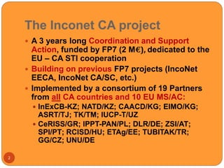 The Inconet CA project
2
 A 3 years long Coordination and Support
Action, funded by FP7 (2 M€), dedicated to the
EU – CA STI cooperation
 Building on previous FP7 projects (IncoNet
EECA, IncoNet CA/SC, etc.)
 Implemented by a consortium of 19 Partners
from all CA countries and 10 EU MS/AC:
 InExCB-KZ; NATD/KZ; CAACD/KG; EIMO/KG;
ASRT/TJ; TK/TM; IUCP-T/UZ
 CeRISS/GR; IPPT-PAN/PL; DLR/DE; ZSI/AT;
SPI/PT; RCISD/HU; ETAg/EE; TUBITAK/TR;
GG/CZ; UNU/DE
 
