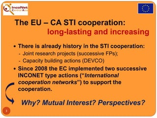 The EU – CA STI cooperation:
long-lasting and increasing
 There is already history in the STI cooperation:
- Joint research projects (successive FPs);
- Capacity building actions (DEVCO)
 Since 2008 the EC implemented two successive
INCONET type actions (“International
cooperation networks”) to support the
cooperation.
Why? Mutual Interest? Perspectives?
3
 