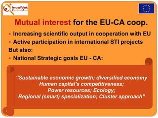 Mutual interest for the EU-CA coop.
 Increasing scientific output in cooperation with EU
 Active participation in international STI projects
But also:
 National Strategic goals EU - CA:
7
“Sustainable economic growth; diversified economy
Human capital’s competitiveness;
Power resources; Ecology;
Regional (smart) specialization; Cluster approach”
 