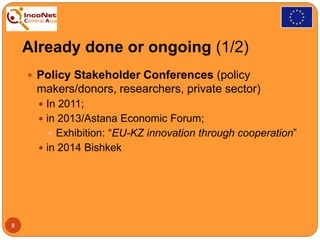 Already done or ongoing (1/2)
 Policy Stakeholder Conferences (policy
makers/donors, researchers, private sector)
 In 2011;
 in 2013/Astana Economic Forum;
 Exhibition: “EU-KZ innovation through cooperation”
 in 2014 Bishkek
8
 
