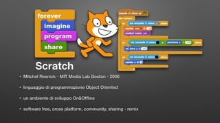 Scratch
• Mitchel Resnick - MIT Media Lab Boston - 2006
• linguaggio di programmazione Object Oriented
• un ambiente di sviluppo On&Ofﬂine
• software free, cross platform, community, sharing - remix
 