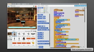 Scratch
• Mitchel Resnick - MIT Media Lab Boston
• linguaggio di programmazione Object Oriented
• un ambiente di sviluppo On&Ofﬂine
• software free, cross platform, community, sharing
link a progetto Scratch
 