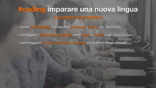 #coding imparare una nuova lingua
importanza nella didattica
• essere #nativiDigitali non signiﬁca conoscere i device che utilizziamo
• sconﬁggere l’analfabetismo digitale rende libera la mente dagli stessi device
• padroneggiare un nuovo strumento di sapere per poterne creare di nuovi
 