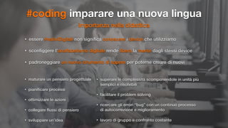 #coding imparare una nuova lingua
importanza nella didattica
• essere #nativiDigitali non signiﬁca conoscere i device che utilizziamo
• sconﬁggere l’analfabetismo digitale rende libera la mente dagli stessi device
• padroneggiare un nuovo strumento di sapere per poterne creare di nuovi
• maturare un pensiero progettuale
• pianiﬁcare processi
• ottimizzare le azioni
• collegare ﬂussi di pensiero
• sviluppare un’idea
• superare le complessità scomponendole in unità più
semplici e risolvibili
• facilitare il problem solving
• ricercare gli errori “bug” con un continuo processo
di autocorrezione e miglioramento
• lavoro di gruppo e confronto costante
 