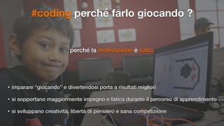 #coding perché farlo giocando ?
perché la motivazione è tutto.
• imparare “giocando” e divertendosi porta a risultati migliori
• si sopportano maggiormente impegno e fatica durante il percorso di apprendimento
• si sviluppano creatività, libertà di pensiero e sana competizione
 