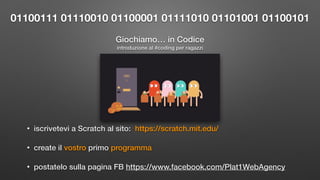 Giochiamo… in Codice
• iscrivetevi a Scratch al sito: https://scratch.mit.edu/
• create il vostro primo programma
• postatelo sulla pagina FB https://www.facebook.com/Plat1WebAgency
01100111 01110010 01100001 01111010 01101001 01100101
introduzione al #coding per ragazzi
 