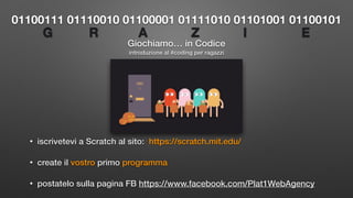 Giochiamo… in Codice
• iscrivetevi a Scratch al sito: https://scratch.mit.edu/
• create il vostro primo programma
• postatelo sulla pagina FB https://www.facebook.com/Plat1WebAgency
01100111 01110010 01100001 01111010 01101001 01100101
introduzione al #coding per ragazzi
G R A Z I E
 