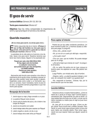 14-1
El gozo de servir
Lectura bíblica: Génesis 29:1-35; 30:1-36
Texto para memorizar: Efesios 6:7
Objetivo: Que los niños comprendan la importancia de
servir y que practiquen el servicio a los demás.
Querido maestro:
«Si no vives para servir, no sirves para vivir.»
E
l Señor Jesucristo dijo de sí mismo: «Porque ni
aun el Hijo del hombre no vino para que le
sirvan, sino para servir y para dar su vida en
rescate por muchos» (Marcos 10:45).
La grandeza de la vida está en el servicio a los de-
más. Jesús vino para servir. Nosotros tenemos que
tener ese mismo deseo. Alguien lo ha expresado así:
Pasaré por esta vida UNA SOLA VEZ.
Si hay algún acto de bondad,
o cualquier cosa buena,
que pueda hacer por mis semejantes,
LO HARÉ AHORA.
Pasaré por este sendero
UNA SOLA VEZ.
Aproveche esta lección para enseñar a los niños la
importancia de la ayuda mutua. Ayúdelos a pensar en
algo que ellos puedan hacer para ayudar a alguien.
Sugiérales cosas como cuidar a un hermanito, ayu-
dar a un anciano, hacer mandados, barrer el piso en
la casa. La siguiente semana pregúnteles lo que han
hecho para ayudar.
Bosquejo de la lección
1. 	Jacob sigue su viaje y llega cansado a un pozo
2.	La pastora Raquel viene al pozo	
3.	Jacob quita la piedra del pozo y da a beber a las
ovejas de Raquel
4.	Jacob se encuentra con Labán
5.	Jacob trabaja siete años para casarse con Raquel
6.	Labán engaña a Jacob y le da a Lea
7.	Jacob trabaja otros siete años por Raquel
Para captar el interés
Pedrito iba por las calles vendiendo periódicos. Un
buen hombre le pidió uno, y mientras sacaba su bille-
tera para pagar, le preguntó:
–Dime, niño, ¿dónde vives?
–Ah, yo vivo en un cuarto por allá lejos –respondió.
–¿Con quién vives?
–Vivo con Juan, que es inválido. No puede trabajar
pero es mi amigo.
–¿No sería mejor que vivieras sin Juan? –le pregun-
tó el hombre.
–Oh, no, señor. No podría vivir sin Juan, porque no
tendría quien me esperara en casa. Mis padres han
muerto.
Luego Pedrito, con mirada seria, dijo al hombre:
–Dígame, señor, ¿a usted le gustaría trabajar y vivir
solo, sin compartir con nadie? ¿Le gustaría eso?
–No –respondió el hombre–. Gracias, hijo, por la
buena lección que me has dado.
Lección bíblica
Volvamos ahora a nuestra historia bíblica. ¿Cómo le
habrá ido a Jacob en el largo viaje? Caminó largos y
cansadores días. Seguramente sus pies le dolían, su
ropa estaba llena de sudor por el calor, y el pan que le
había mandado su madre para el viaje se puso duro
como piedra.
Ah, pero allí vio un pozo de agua. ¡Cómo se ale-
gró Jacob! Tenía mucha sed y estaba cansado. Pero
Jacob no pudo tomar agua porque sobre la boca del
pozo había una inmensa piedra. Para tomar agua,
Jacob tuvo que esperar hasta que alguien sacara la
piedra.
MIS PRIMEROS AMIGOS DE LA BIBLIA	 Lección14
 