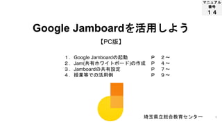 1
マニュアル
番号
１４
Google Jamboardを活用しよう
埼玉県立総合教育センター
【PC版】
１．Google Jamboardの起動
２．Jam(共有ホワイトボード)の作成
３．Jamboardの共有設定
４．授業等での活用例
Ｐ ２～
Ｐ ４～
Ｐ ７～
Ｐ ９～
 
