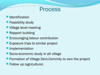 Process
Identification
Feasibility study
Village level meeting
Rapport building
Encouraging labour contribution
Exposure trips to similar project
Implementation
Socio-economic study in all village
Formation of Village Devt.Commity to own the project
Follow up (agriculture)
 