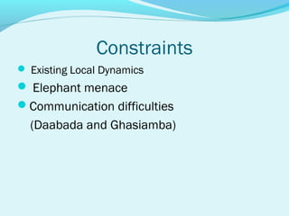 Constraints
 Existing Local Dynamics
 Elephant menace
Communication difficulties
  (Daabada and Ghasiamba)
 