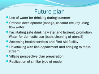 Future plan
Use of water for drinking during summer
Orchard development (mango, coconut etc.) by using
 flow water
Facilitating safe drinking water and hygienic promotion
 Water for domestic use (bath, cleaning of utensil)
Accessing health services and First-Aid facility
Dovetailing with line department and bringing to main-
 stream.
Village perspective plan preparation
Replication of similar type of model
 