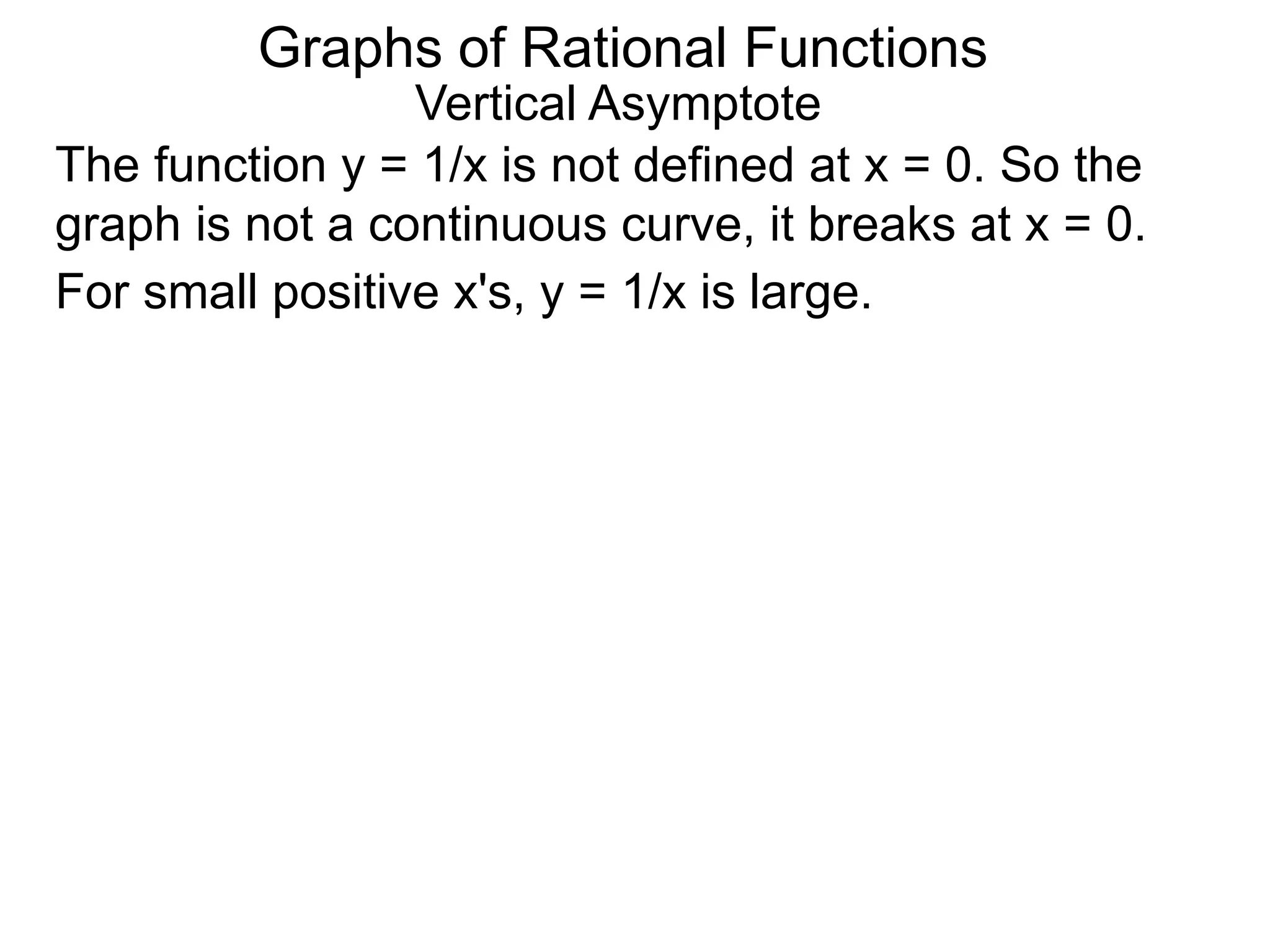Vertical Asymptote
The function y = 1/x is not defined at x = 0. So the
graph is not a continuous curve, it breaks at x = 0.
For small positive x's, y = 1/x is large.
Graphs of Rational Functions
 