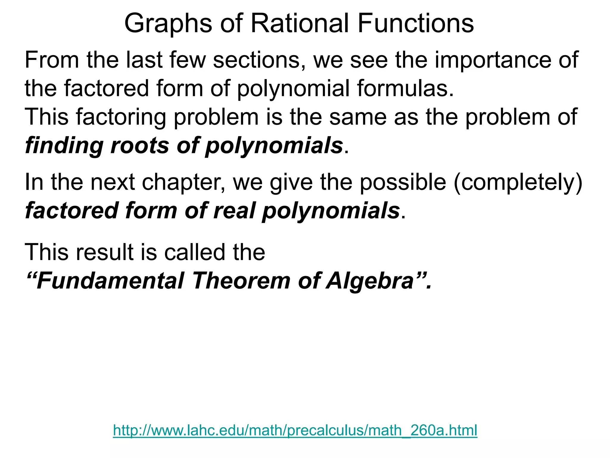 Graphs of Rational Functions
http://www.lahc.edu/math/precalculus/math_260a.html
From the last few sections, we see the importance of
the factored form of polynomial formulas.
This factoring problem is the same as the problem of
finding roots of polynomials.
In the next chapter, we give the possible (completely)
factored form of real polynomials.
This result is called the
“Fundamental Theorem of Algebra”.
 