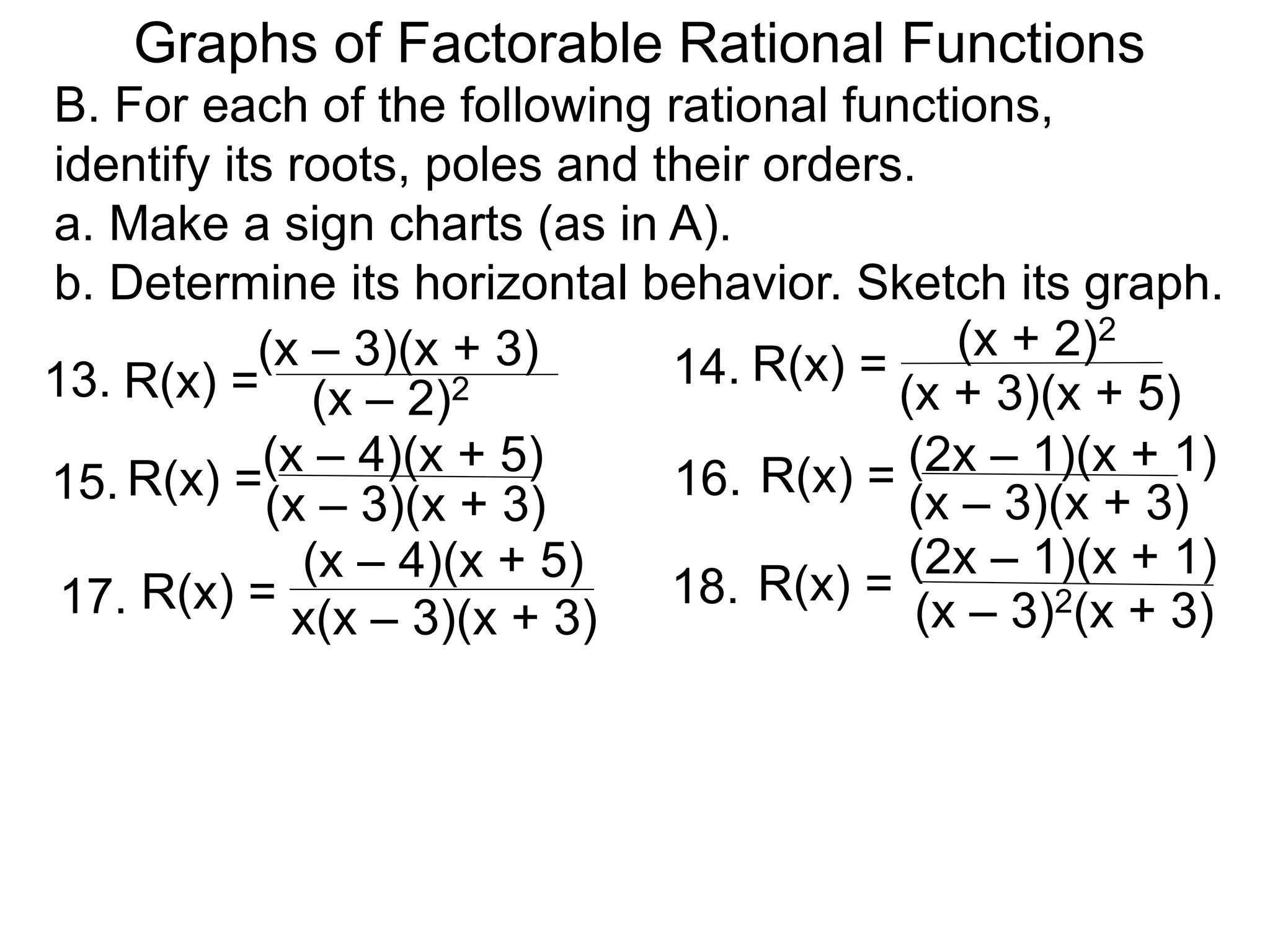 B. For each of the following rational functions,
identify its roots, poles and their orders.
a. Make a sign charts (as in A).
b. Determine its horizontal behavior. Sketch its graph.
13. (x – 2)2
R(x) = 14.
(x – 4)(x + 5)
R(x) =
15. (x – 3)(x + 3)
R(x) = 16. R(x) =
(x – 3)(x + 3)
(x – 3)(x + 3) (x + 2)2
(x + 3)(x + 5)
(2x – 1)(x + 1)
(x – 4)(x + 5)
17. x(x – 3)(x + 3)
R(x) = 18. R(x) =
(x – 3)2(x + 3)
(2x – 1)(x + 1)
Graphs of Factorable Rational Functions
 