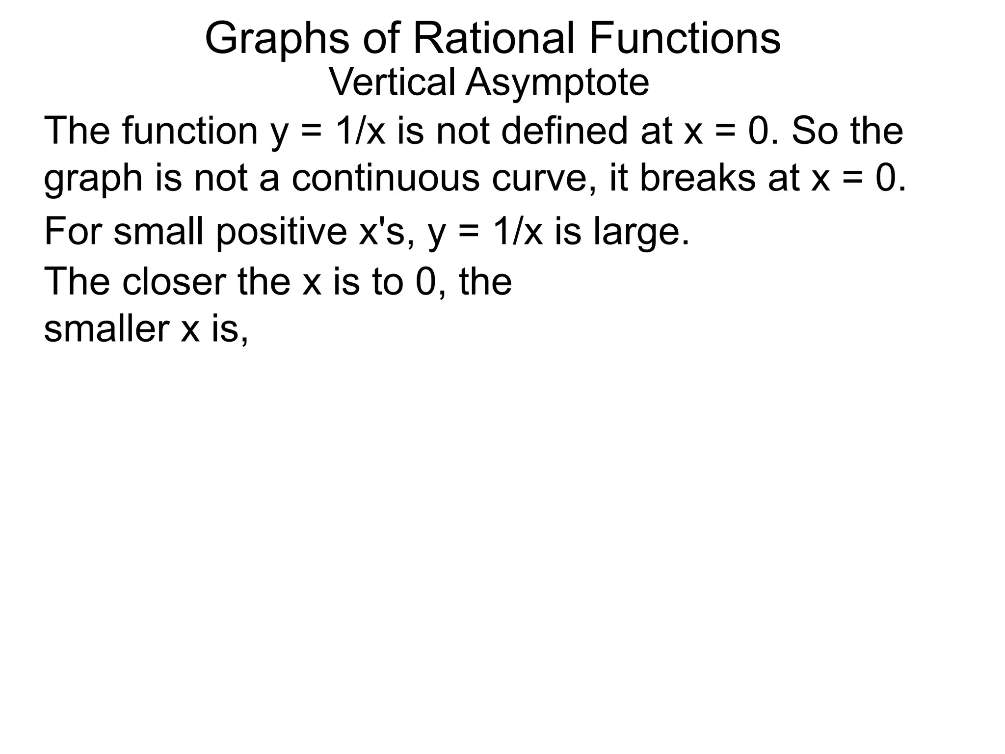 Vertical Asymptote
The function y = 1/x is not defined at x = 0. So the
graph is not a continuous curve, it breaks at x = 0.
For small positive x's, y = 1/x is large.
The closer the x is to 0, the
smaller x is,
Graphs of Rational Functions
 