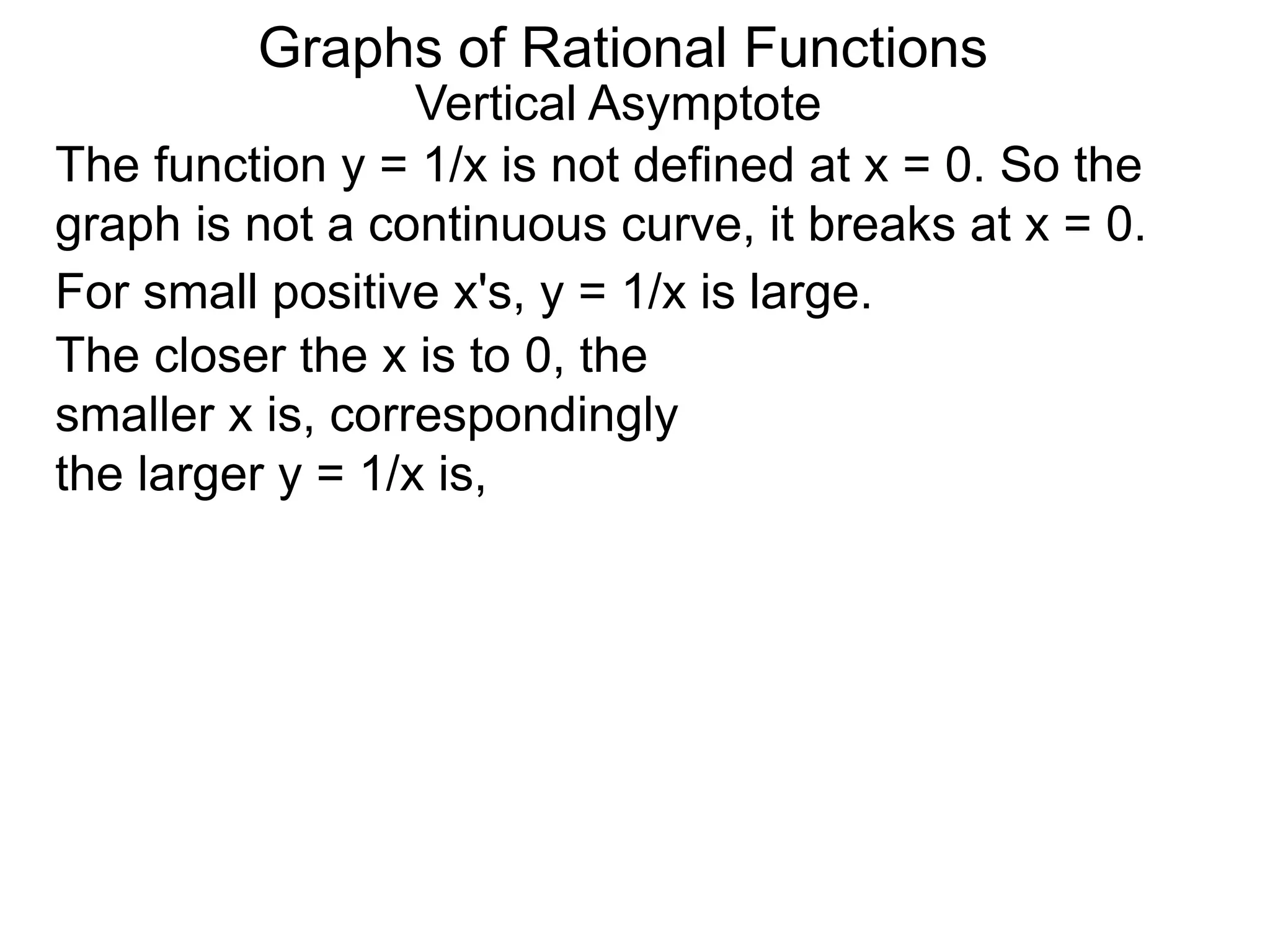Vertical Asymptote
The function y = 1/x is not defined at x = 0. So the
graph is not a continuous curve, it breaks at x = 0.
For small positive x's, y = 1/x is large.
The closer the x is to 0, the
smaller x is, correspondingly
the larger y = 1/x is,
Graphs of Rational Functions
 