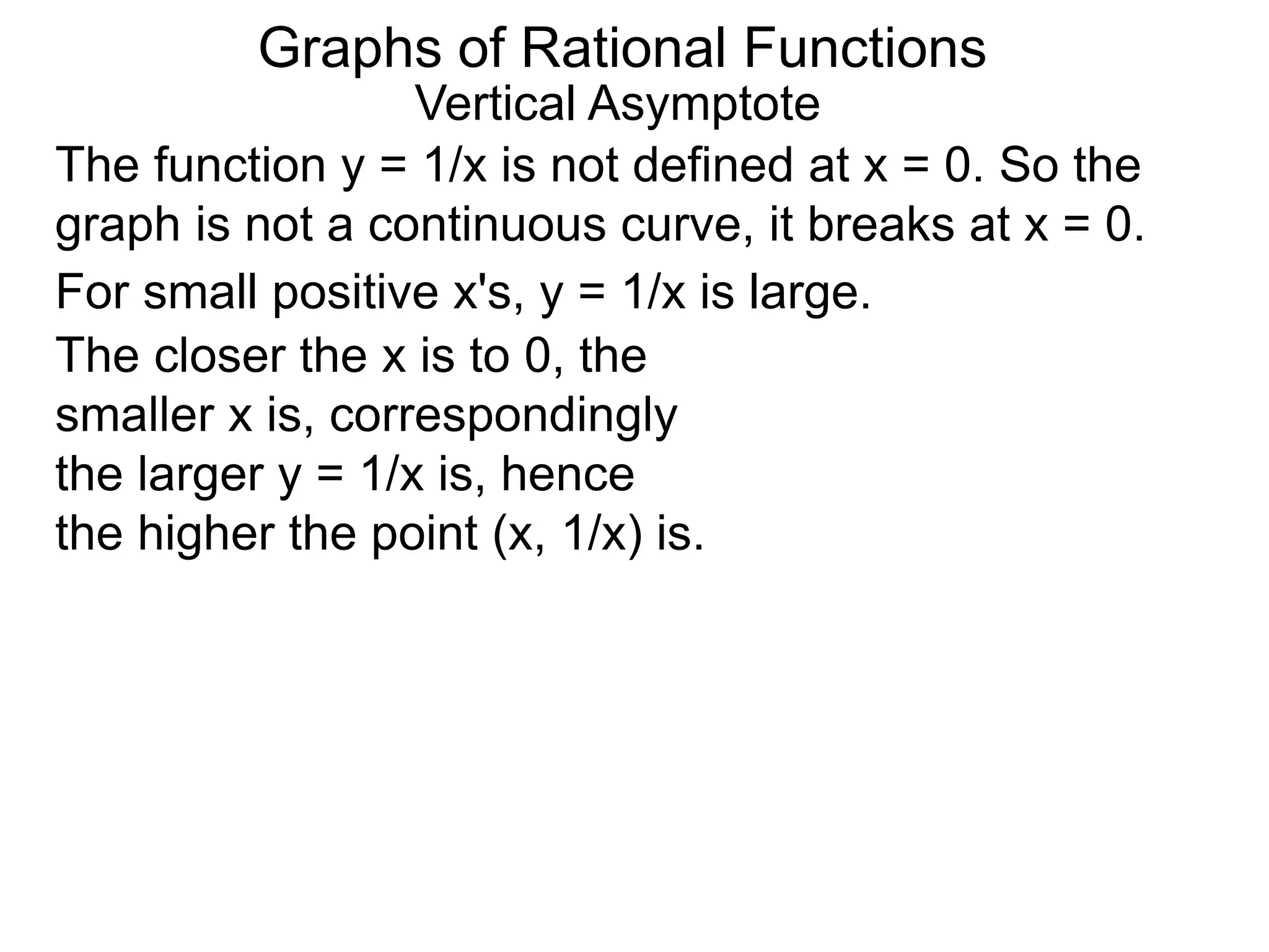 Vertical Asymptote
The function y = 1/x is not defined at x = 0. So the
graph is not a continuous curve, it breaks at x = 0.
For small positive x's, y = 1/x is large.
The closer the x is to 0, the
smaller x is, correspondingly
the larger y = 1/x is, hence
the higher the point (x, 1/x) is.
Graphs of Rational Functions
 