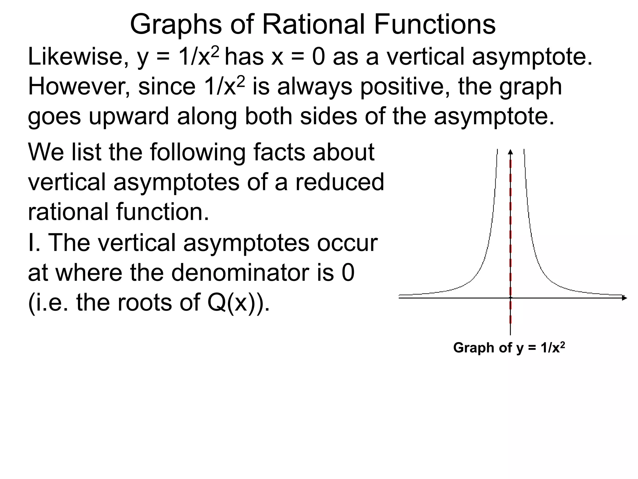 Likewise, y = 1/x2 has x = 0 as a vertical asymptote.
However, since 1/x2 is always positive, the graph
goes upward along both sides of the asymptote.
We list the following facts about
vertical asymptotes of a reduced
rational function.
Graphs of Rational Functions
Graph of y = 1/x2
I. The vertical asymptotes occur
at where the denominator is 0
(i.e. the roots of Q(x)).
 