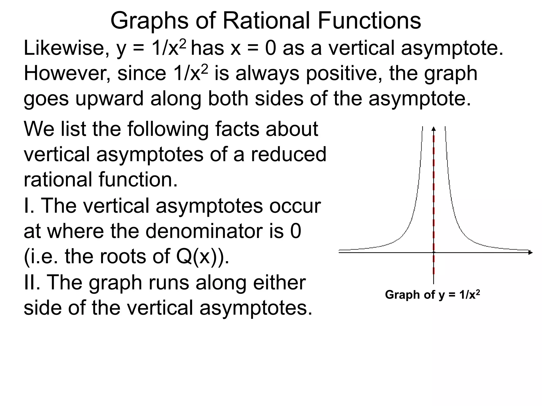 Likewise, y = 1/x2 has x = 0 as a vertical asymptote.
However, since 1/x2 is always positive, the graph
goes upward along both sides of the asymptote.
We list the following facts about
vertical asymptotes of a reduced
rational function.
Graphs of Rational Functions
Graph of y = 1/x2
II. The graph runs along either
side of the vertical asymptotes.
I. The vertical asymptotes occur
at where the denominator is 0
(i.e. the roots of Q(x)).
 