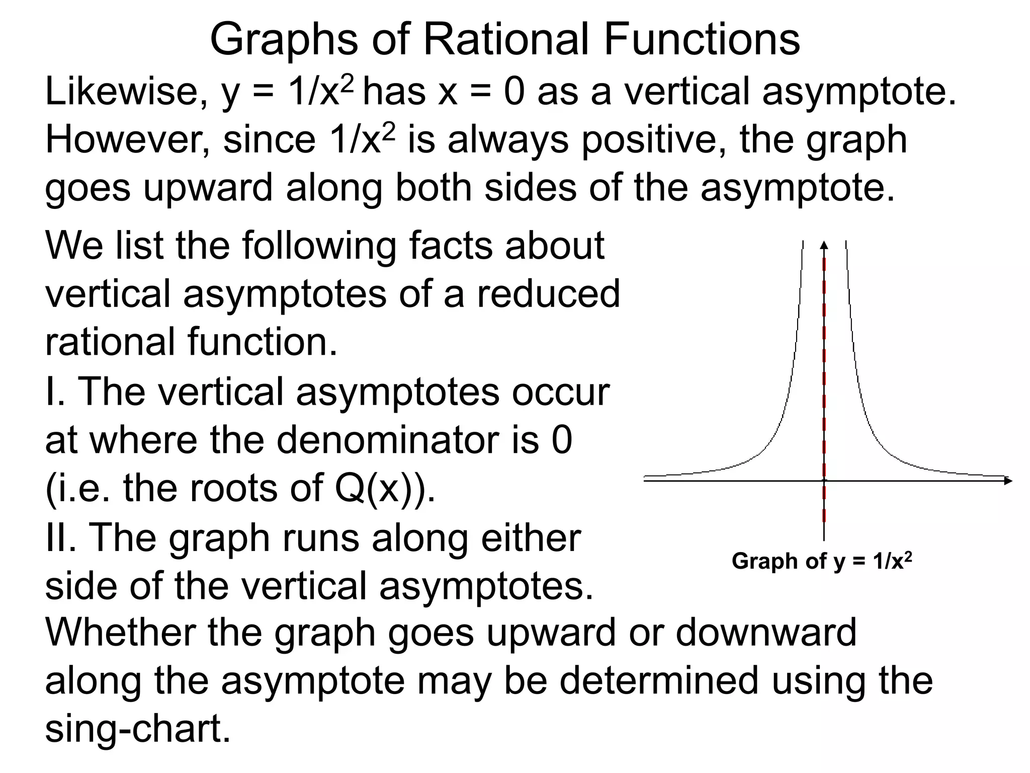 Likewise, y = 1/x2 has x = 0 as a vertical asymptote.
However, since 1/x2 is always positive, the graph
goes upward along both sides of the asymptote.
We list the following facts about
vertical asymptotes of a reduced
rational function.
Graphs of Rational Functions
Graph of y = 1/x2
II. The graph runs along either
side of the vertical asymptotes.
Whether the graph goes upward or downward
along the asymptote may be determined using the
sing-chart.
I. The vertical asymptotes occur
at where the denominator is 0
(i.e. the roots of Q(x)).
 