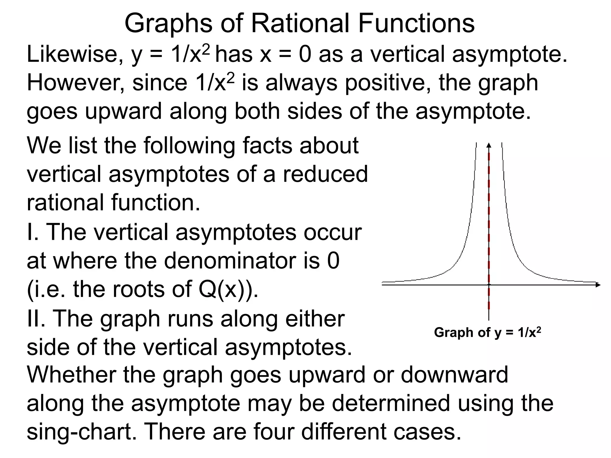 Likewise, y = 1/x2 has x = 0 as a vertical asymptote.
However, since 1/x2 is always positive, the graph
goes upward along both sides of the asymptote.
We list the following facts about
vertical asymptotes of a reduced
rational function.
Graphs of Rational Functions
Graph of y = 1/x2
II. The graph runs along either
side of the vertical asymptotes.
Whether the graph goes upward or downward
along the asymptote may be determined using the
sing-chart. There are four different cases.
I. The vertical asymptotes occur
at where the denominator is 0
(i.e. the roots of Q(x)).
 