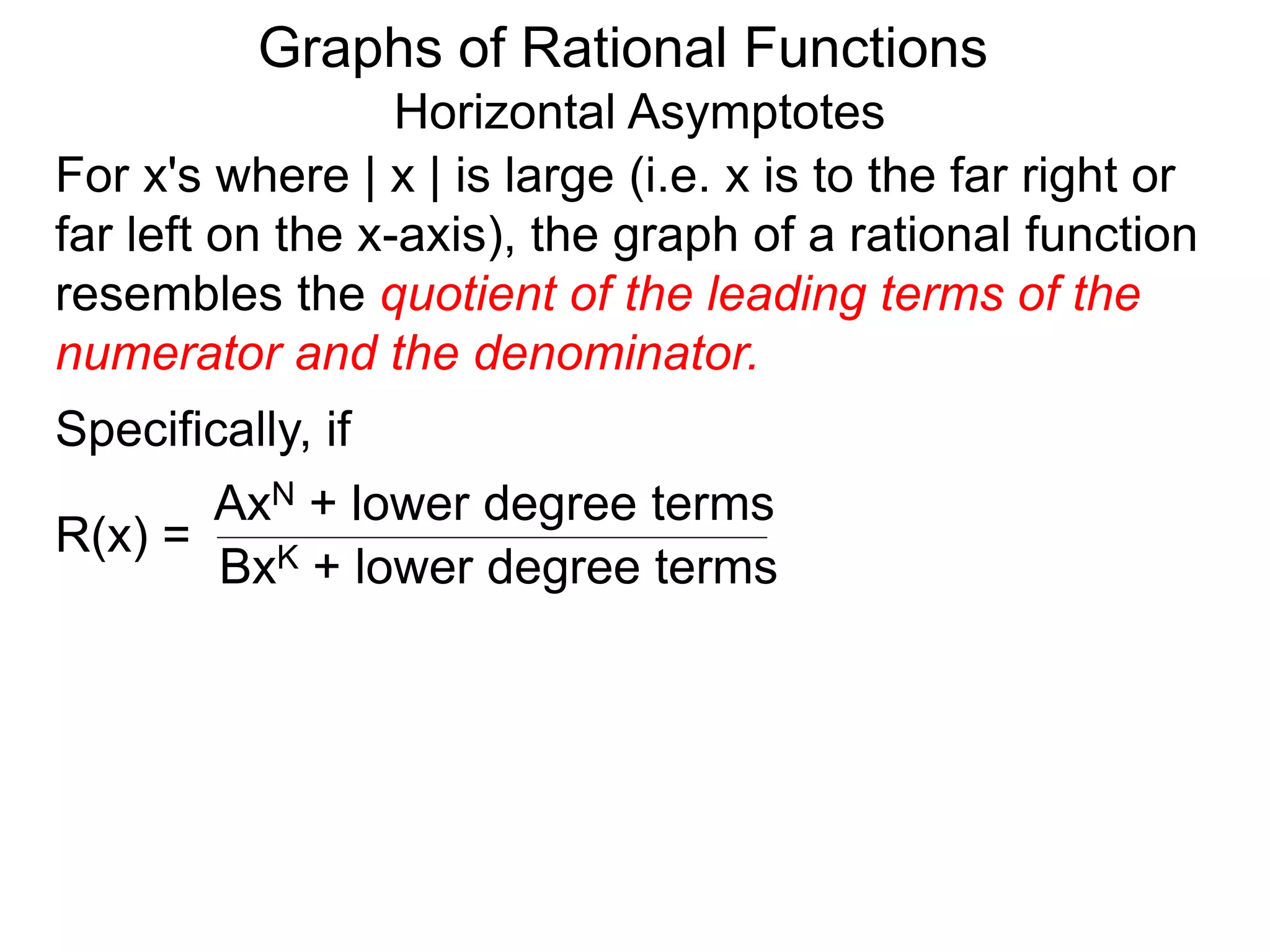 Graphs of Rational Functions
Horizontal Asymptotes
For x's where | x | is large (i.e. x is to the far right or
far left on the x-axis), the graph of a rational function
resembles the quotient of the leading terms of the
numerator and the denominator.
R(x) =
AxN + lower degree terms
BxK + lower degree terms
Specifically, if
 
