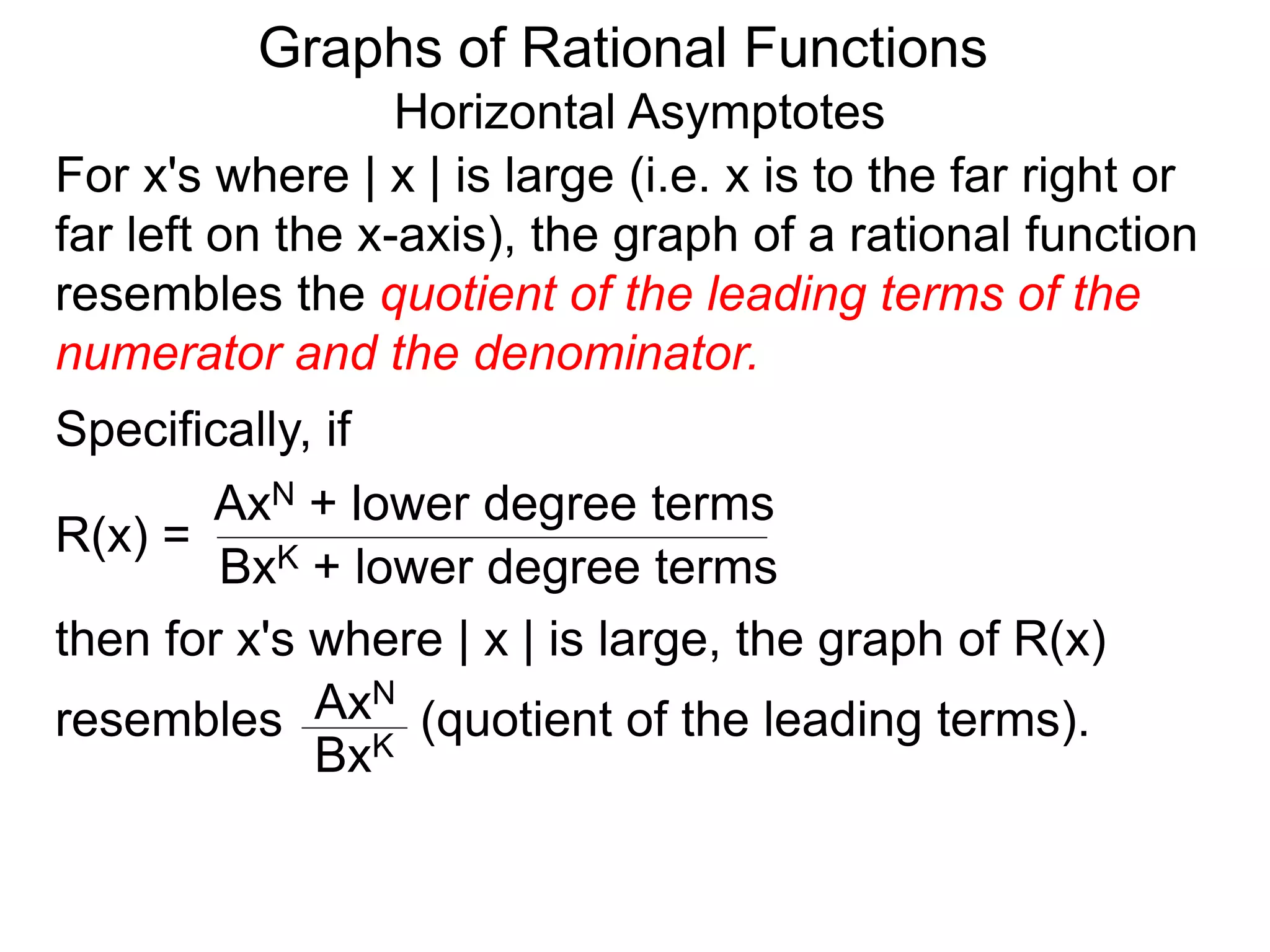 Graphs of Rational Functions
Horizontal Asymptotes
For x's where | x | is large (i.e. x is to the far right or
far left on the x-axis), the graph of a rational function
resembles the quotient of the leading terms of the
numerator and the denominator.
R(x) =
AxN + lower degree terms
BxK + lower degree terms
Specifically, if
then for x's where | x | is large, the graph of R(x)
resembles (quotient of the leading terms).
AxN
BxK
 