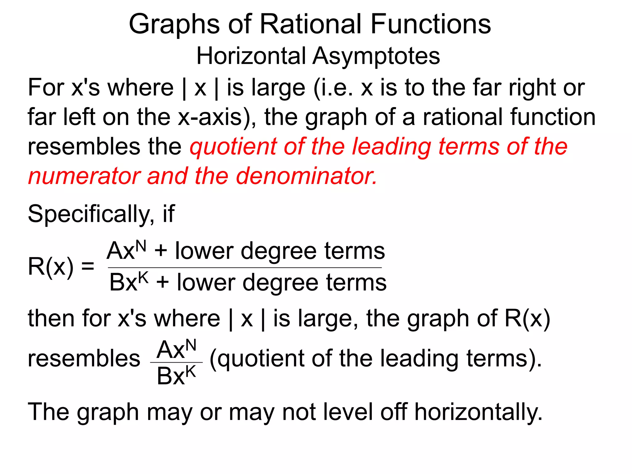 Graphs of Rational Functions
Horizontal Asymptotes
For x's where | x | is large (i.e. x is to the far right or
far left on the x-axis), the graph of a rational function
resembles the quotient of the leading terms of the
numerator and the denominator.
R(x) =
AxN + lower degree terms
BxK + lower degree terms
Specifically, if
then for x's where | x | is large, the graph of R(x)
resembles (quotient of the leading terms).
AxN
BxK
The graph may or may not level off horizontally.
 