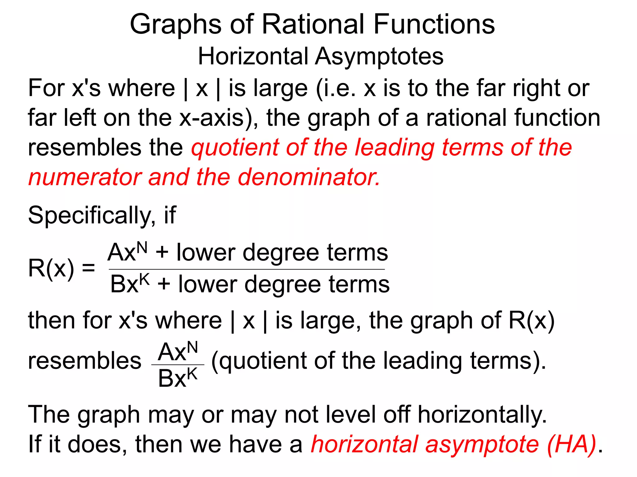 Graphs of Rational Functions
Horizontal Asymptotes
For x's where | x | is large (i.e. x is to the far right or
far left on the x-axis), the graph of a rational function
resembles the quotient of the leading terms of the
numerator and the denominator.
R(x) =
AxN + lower degree terms
BxK + lower degree terms
Specifically, if
then for x's where | x | is large, the graph of R(x)
resembles (quotient of the leading terms).
AxN
BxK
The graph may or may not level off horizontally.
If it does, then we have a horizontal asymptote (HA).
 