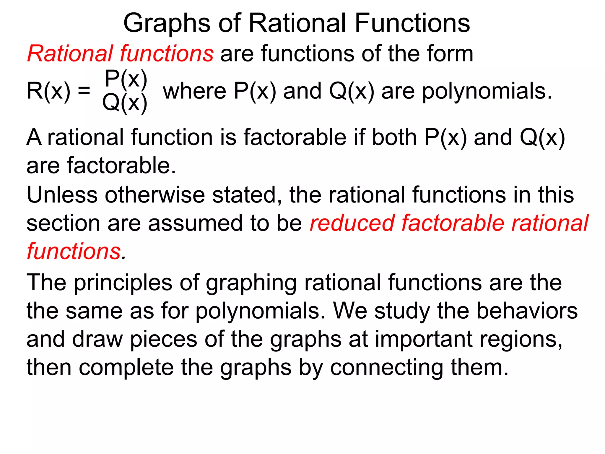 Graphs of Rational Functions
A rational function is factorable if both P(x) and Q(x)
are factorable.
Unless otherwise stated, the rational functions in this
section are assumed to be reduced factorable rational
functions.
The principles of graphing rational functions are the
the same as for polynomials. We study the behaviors
and draw pieces of the graphs at important regions,
then complete the graphs by connecting them.
Rational functions are functions of the form
R(x) = where P(x) and Q(x) are polynomials.
P(x)
Q(x)
 
