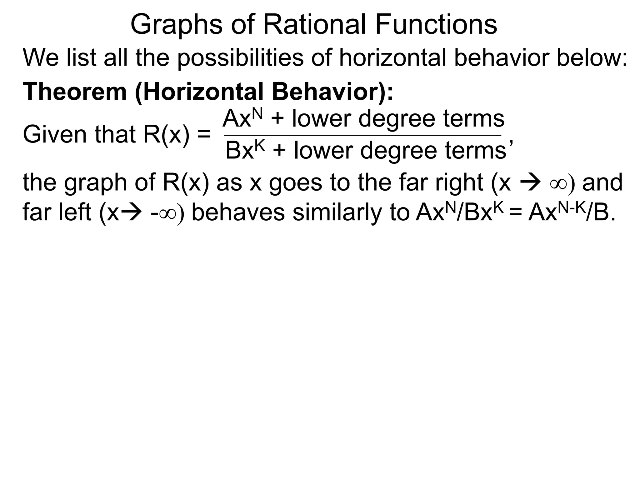 Graphs of Rational Functions
We list all the possibilities of horizontal behavior below:
Given that R(x) =
AxN + lower degree terms
BxK + lower degree terms
Theorem (Horizontal Behavior):
the graph of R(x) as x goes to the far right (x  ∞) and
far left (x -∞) behaves similarly to AxN/BxK = AxN-K/B.
,
 