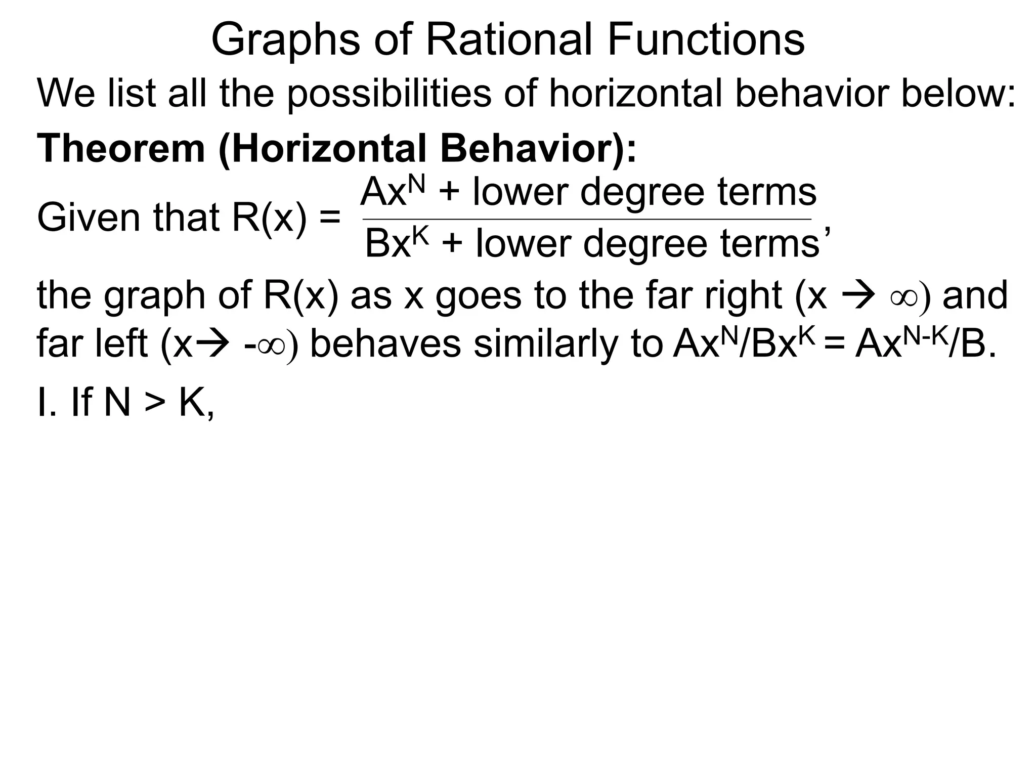 Graphs of Rational Functions
We list all the possibilities of horizontal behavior below:
Given that R(x) =
AxN + lower degree terms
BxK + lower degree terms
Theorem (Horizontal Behavior):
the graph of R(x) as x goes to the far right (x  ∞) and
far left (x -∞) behaves similarly to AxN/BxK = AxN-K/B.
I. If N > K,
,
 