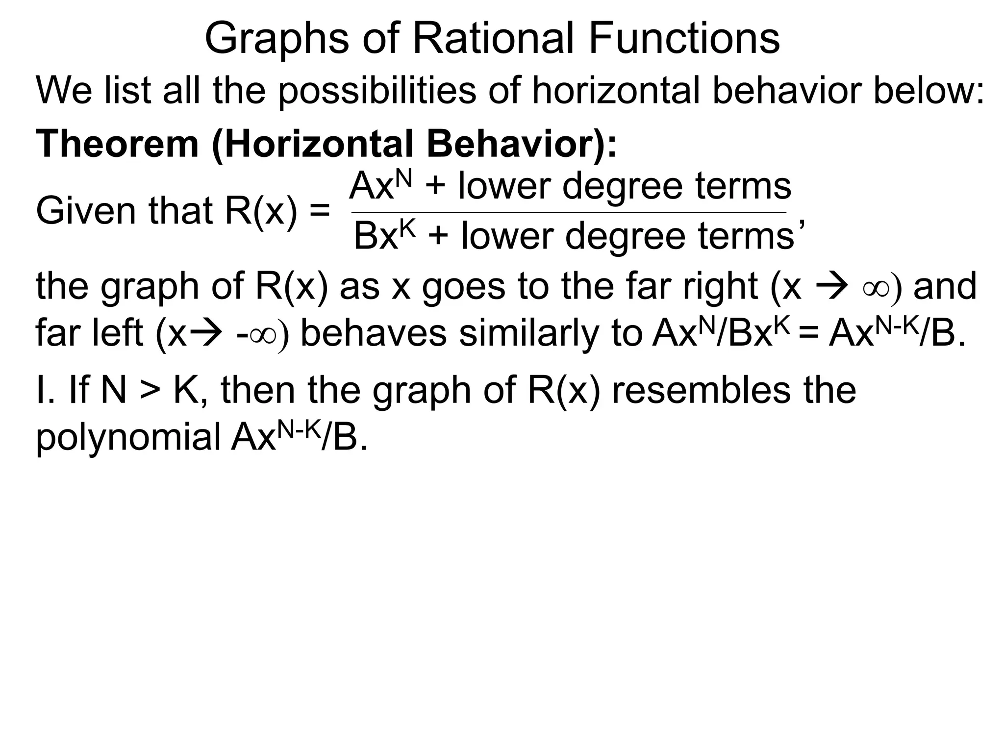 Graphs of Rational Functions
We list all the possibilities of horizontal behavior below:
Given that R(x) =
AxN + lower degree terms
BxK + lower degree terms
Theorem (Horizontal Behavior):
the graph of R(x) as x goes to the far right (x  ∞) and
far left (x -∞) behaves similarly to AxN/BxK = AxN-K/B.
I. If N > K, then the graph of R(x) resembles the
polynomial AxN-K/B.
,
 