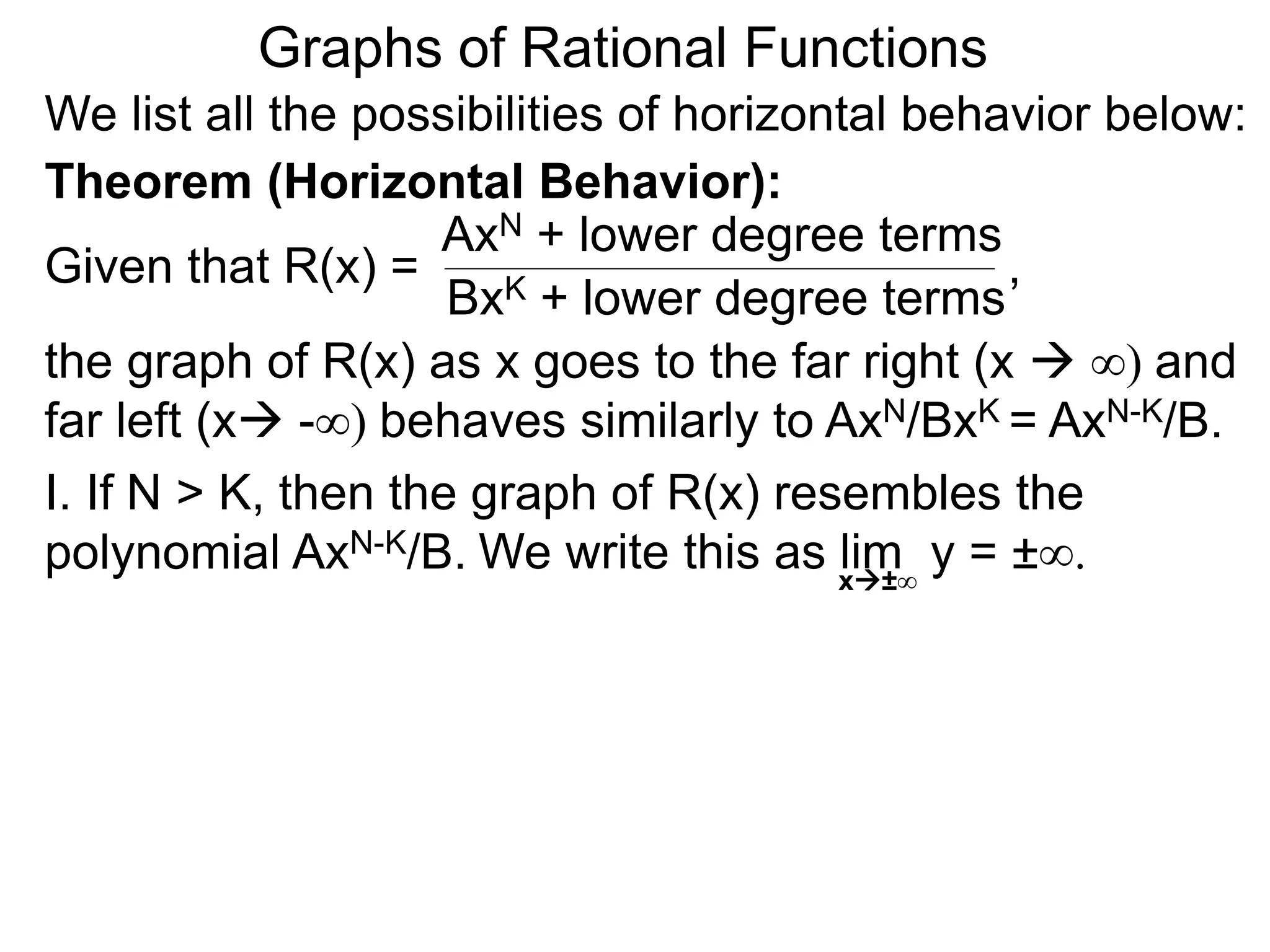 Graphs of Rational Functions
We list all the possibilities of horizontal behavior below:
Given that R(x) =
AxN + lower degree terms
BxK + lower degree terms
Theorem (Horizontal Behavior):
the graph of R(x) as x goes to the far right (x  ∞) and
far left (x -∞) behaves similarly to AxN/BxK = AxN-K/B.
I. If N > K, then the graph of R(x) resembles the
polynomial AxN-K/B.
,
We write this as lim y = ±∞.
x±∞
 