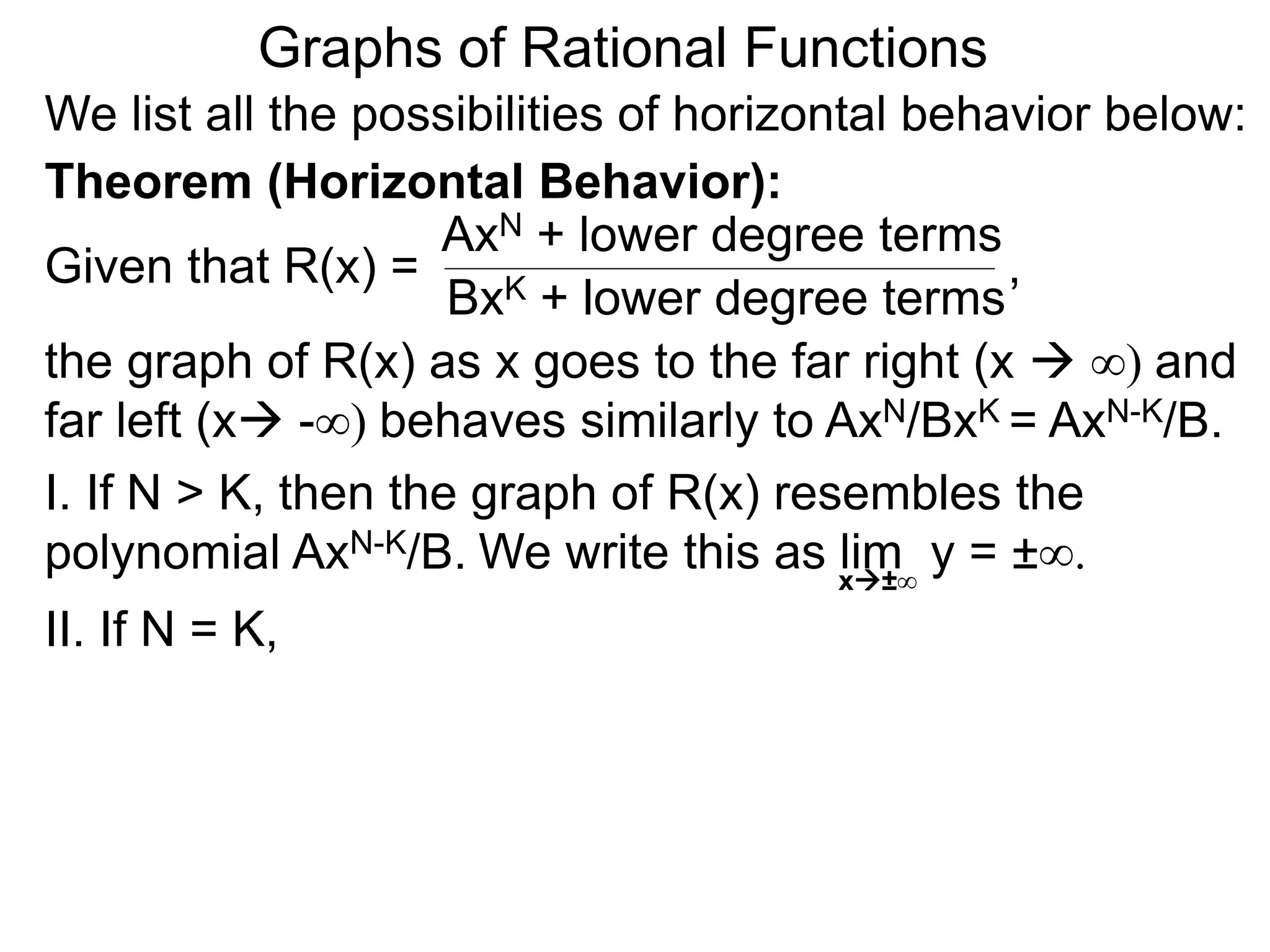Graphs of Rational Functions
We list all the possibilities of horizontal behavior below:
Given that R(x) =
AxN + lower degree terms
BxK + lower degree terms
Theorem (Horizontal Behavior):
the graph of R(x) as x goes to the far right (x  ∞) and
far left (x -∞) behaves similarly to AxN/BxK = AxN-K/B.
I. If N > K, then the graph of R(x) resembles the
polynomial AxN-K/B.
II. If N = K,
,
We write this as lim y = ±∞.
x±∞
 