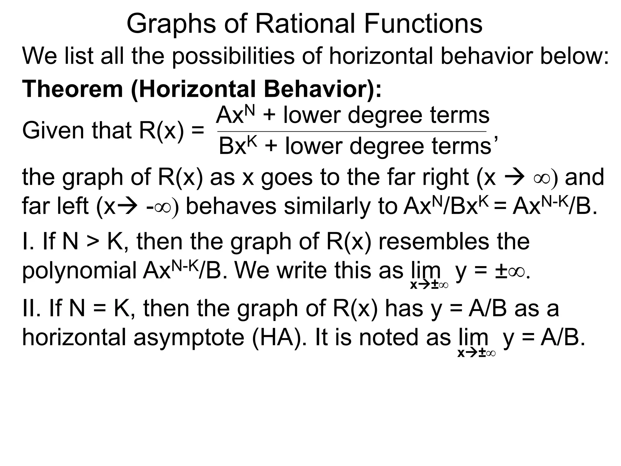 Graphs of Rational Functions
We list all the possibilities of horizontal behavior below:
Given that R(x) =
AxN + lower degree terms
BxK + lower degree terms
Theorem (Horizontal Behavior):
the graph of R(x) as x goes to the far right (x  ∞) and
far left (x -∞) behaves similarly to AxN/BxK = AxN-K/B.
I. If N > K, then the graph of R(x) resembles the
polynomial AxN-K/B.
II. If N = K, then the graph of R(x) has y = A/B as a
horizontal asymptote (HA). It is noted as lim y = A/B.
x±∞
,
We write this as lim y = ±∞.
x±∞
 