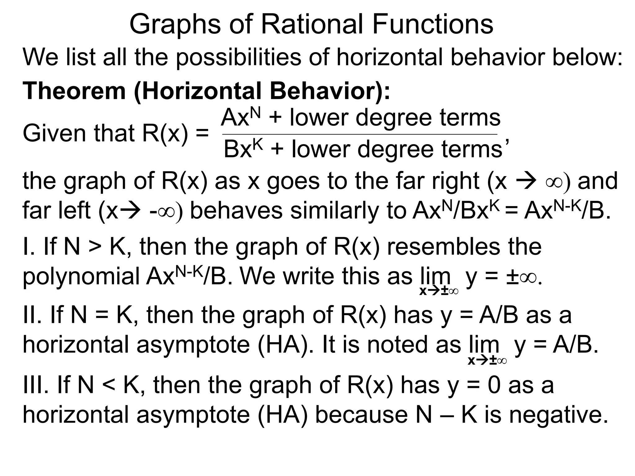 Graphs of Rational Functions
We list all the possibilities of horizontal behavior below:
Given that R(x) =
AxN + lower degree terms
BxK + lower degree terms
Theorem (Horizontal Behavior):
the graph of R(x) as x goes to the far right (x  ∞) and
far left (x -∞) behaves similarly to AxN/BxK = AxN-K/B.
I. If N > K, then the graph of R(x) resembles the
polynomial AxN-K/B.
II. If N = K, then the graph of R(x) has y = A/B as a
horizontal asymptote (HA). It is noted as lim y = A/B.
III. If N < K, then the graph of R(x) has y = 0 as a
horizontal asymptote (HA) because N – K is negative.
x±∞
,
We write this as lim y = ±∞.
x±∞
 
