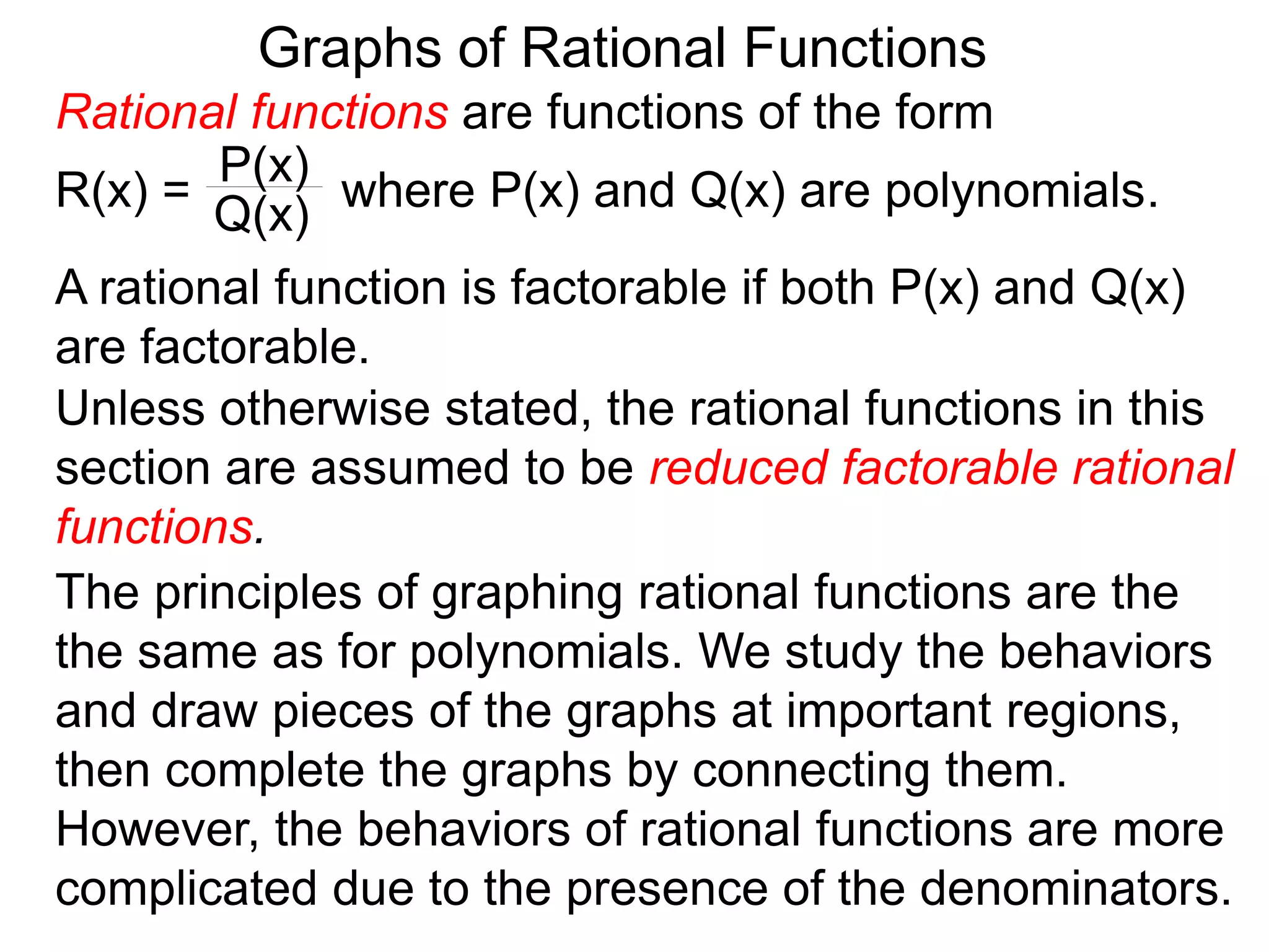 Graphs of Rational Functions
A rational function is factorable if both P(x) and Q(x)
are factorable.
Unless otherwise stated, the rational functions in this
section are assumed to be reduced factorable rational
functions.
The principles of graphing rational functions are the
the same as for polynomials. We study the behaviors
and draw pieces of the graphs at important regions,
then complete the graphs by connecting them.
However, the behaviors of rational functions are more
complicated due to the presence of the denominators.
Rational functions are functions of the form
R(x) = where P(x) and Q(x) are polynomials.
P(x)
Q(x)
 
