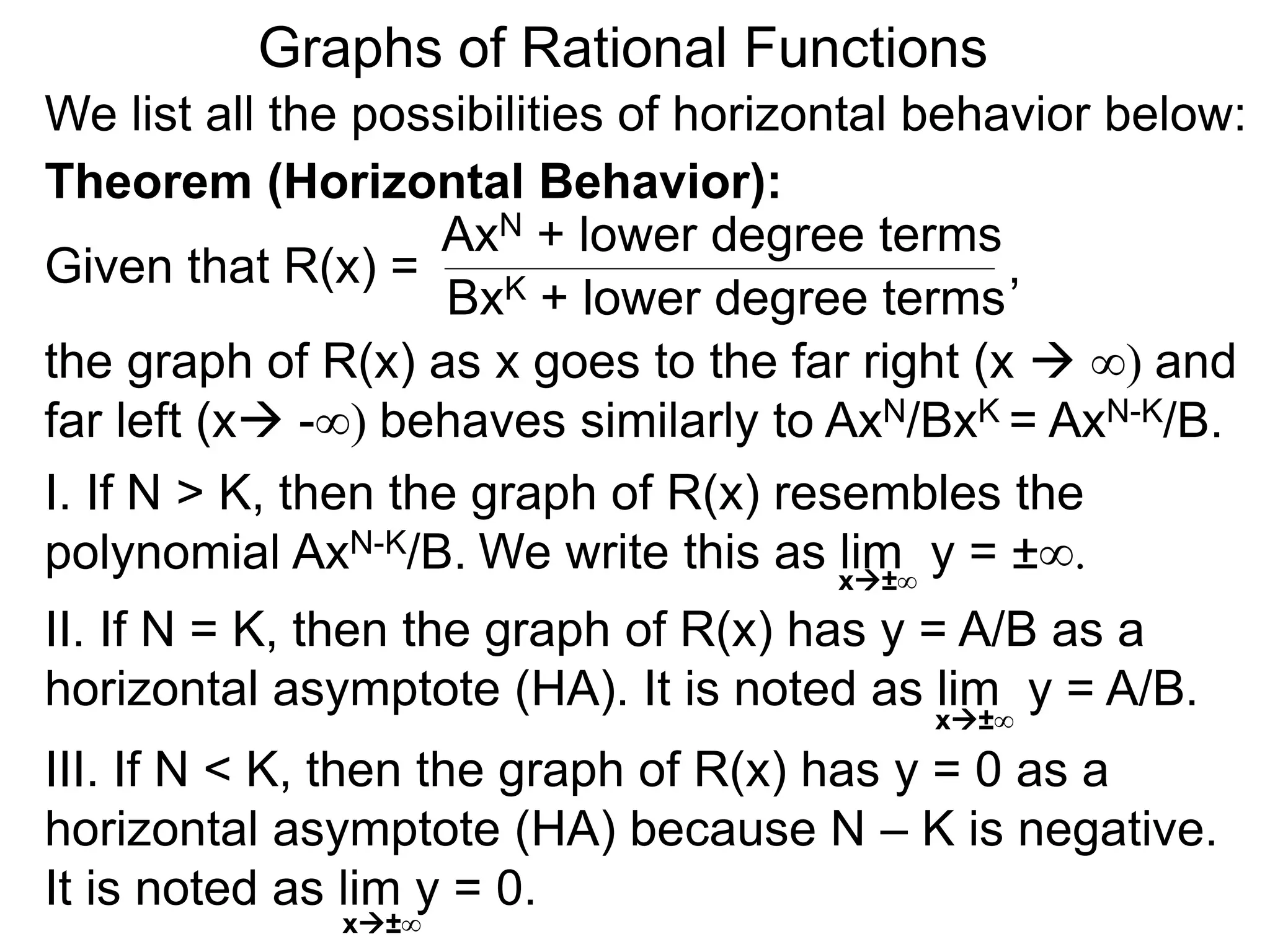 Graphs of Rational Functions
We list all the possibilities of horizontal behavior below:
Given that R(x) =
AxN + lower degree terms
BxK + lower degree terms
Theorem (Horizontal Behavior):
the graph of R(x) as x goes to the far right (x  ∞) and
far left (x -∞) behaves similarly to AxN/BxK = AxN-K/B.
I. If N > K, then the graph of R(x) resembles the
polynomial AxN-K/B.
II. If N = K, then the graph of R(x) has y = A/B as a
horizontal asymptote (HA). It is noted as lim y = A/B.
III. If N < K, then the graph of R(x) has y = 0 as a
horizontal asymptote (HA) because N – K is negative.
It is noted as lim y = 0.
x±∞
x±∞
,
We write this as lim y = ±∞.
x±∞
 