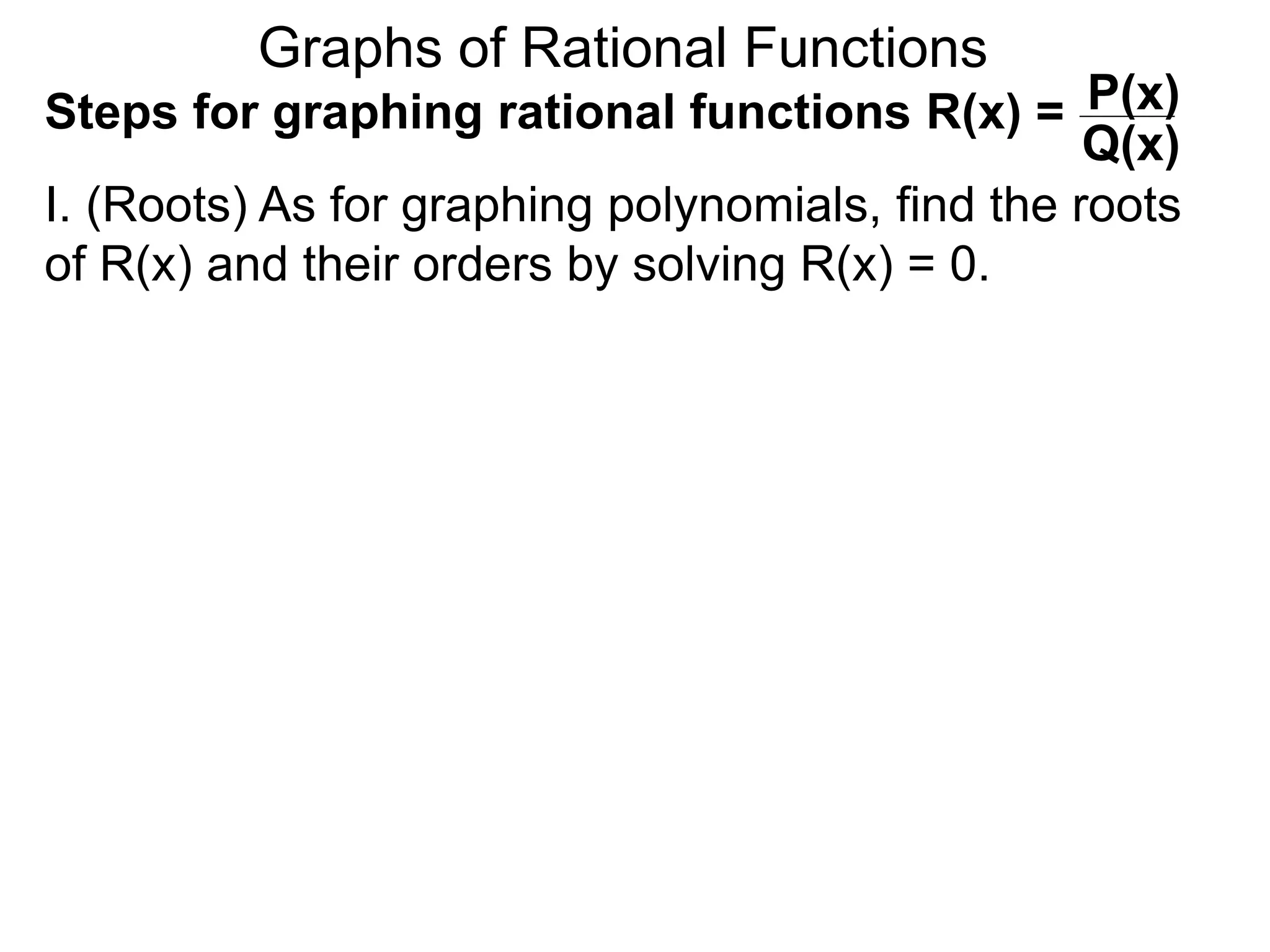 Graphs of Rational Functions
Steps for graphing rational functions R(x) =
I. (Roots) As for graphing polynomials, find the roots
of R(x) and their orders by solving R(x) = 0.
P(x)
Q(x)
 