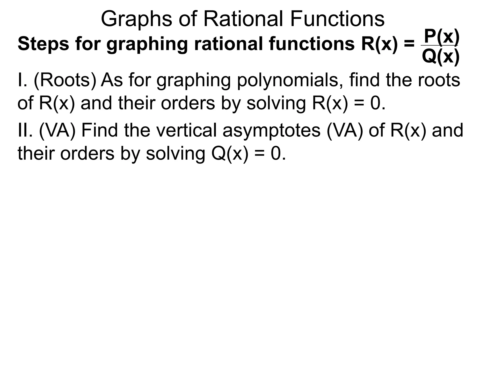 Graphs of Rational Functions
Steps for graphing rational functions R(x) =
I. (Roots) As for graphing polynomials, find the roots
of R(x) and their orders by solving R(x) = 0.
P(x)
Q(x)
II. (VA) Find the vertical asymptotes (VA) of R(x) and
their orders by solving Q(x) = 0.
 