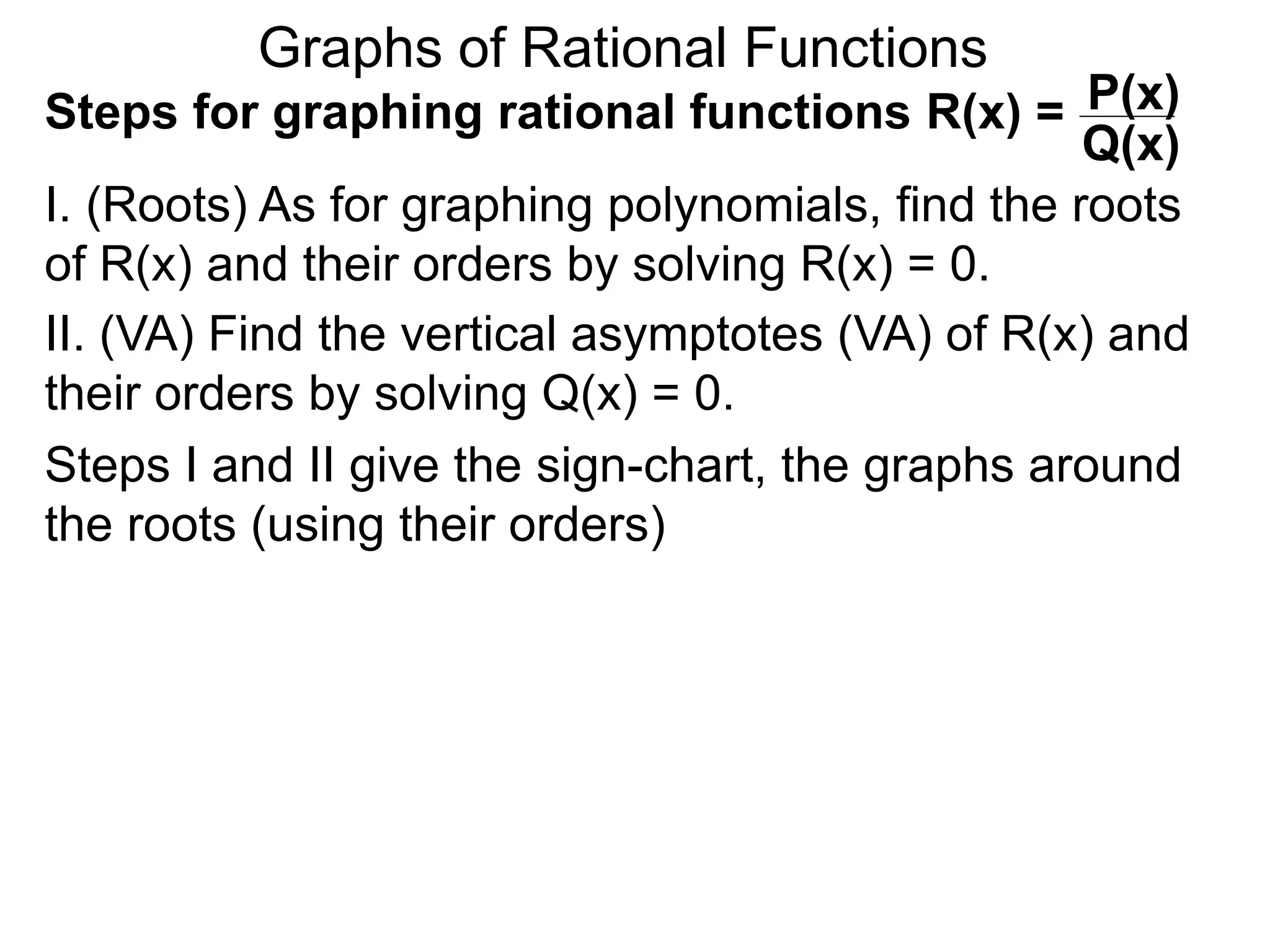 Graphs of Rational Functions
Steps for graphing rational functions R(x) =
I. (Roots) As for graphing polynomials, find the roots
of R(x) and their orders by solving R(x) = 0.
P(x)
Q(x)
II. (VA) Find the vertical asymptotes (VA) of R(x) and
their orders by solving Q(x) = 0.
Steps I and II give the sign-chart, the graphs around
the roots (using their orders)
 